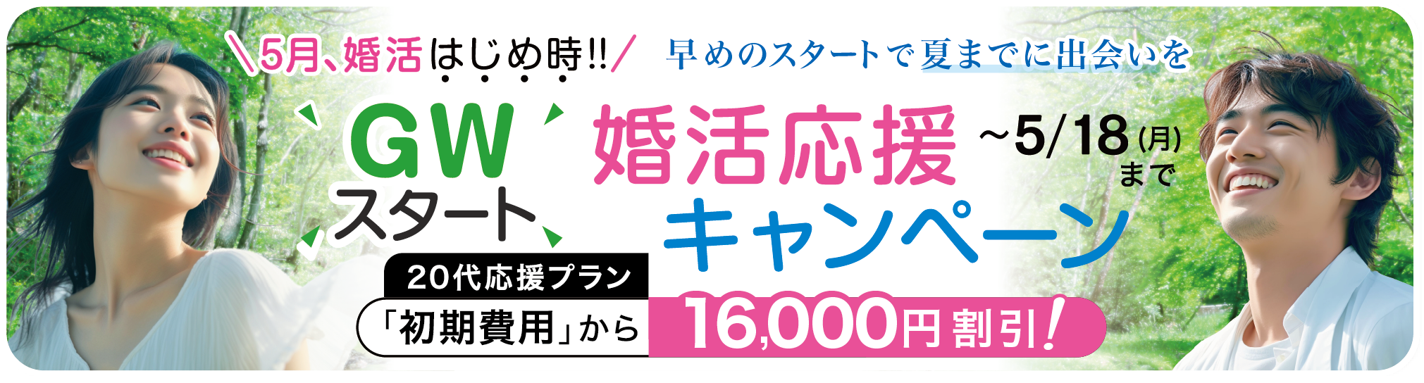 ゴールデンウィークスタート！婚活応援キャンペーン 5月18日まで〜5月、婚活はじめ時！早めのスタートで夏までに出会いを〜「入会金・初期費用」から20,000円割引（※20代応援プランは16,000円割引