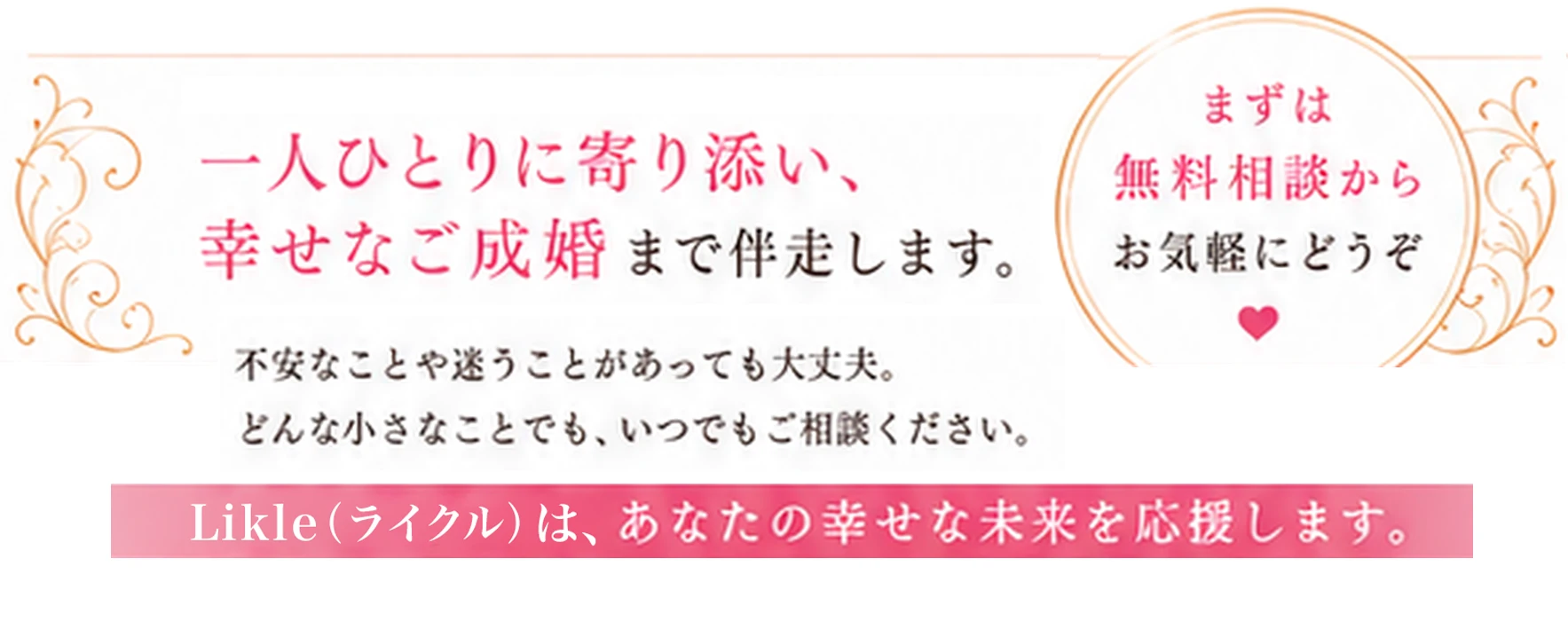 まずは無料相談からお気軽にどうぞ。一人ひとりに寄り添い、幸せなご成婚まで伴走します。不安なことや迷うことがあっても大丈夫。どんな小さなことでも、いつでもご相談ください。