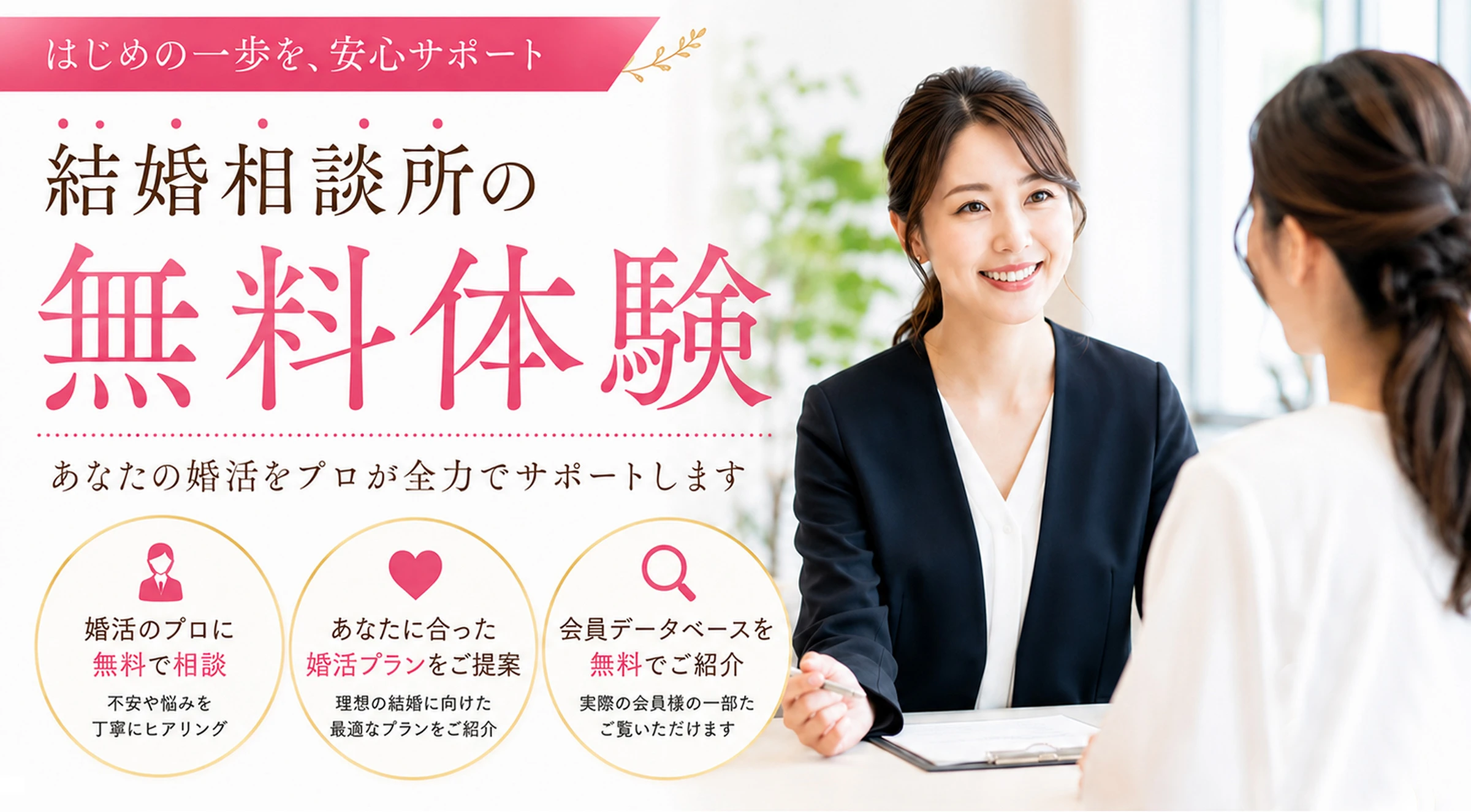 結婚相談所の無料体験〜はじめの一歩を、安心サポート〜あなたの婚活をプロが全力でサポートします。婚活のプロに無料で相談、あなたに合った婚活プランをご提案、会員データベースを無料でご紹介