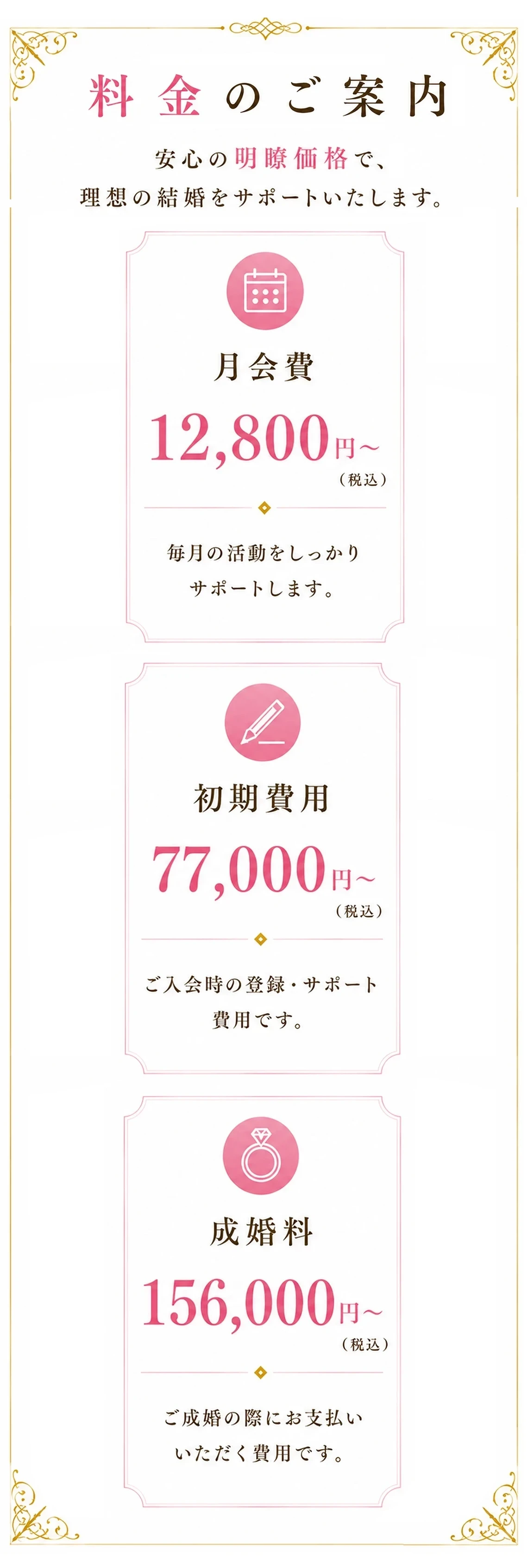 料金のご案内　安心の明瞭価格で、理想の結婚をサポートいたします。（月会費）12,800円～（初期費用）77,000円～（成婚料）156,000円〜 ※全て税込