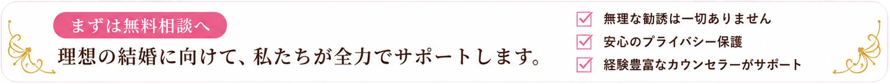 まずは無料相談へ。理想の結婚に向けて、私たちが全力でサポートします。無理な勧誘は一切ありません。安心のプライバシー保護。経験豊富なカウンセラーがサポート。