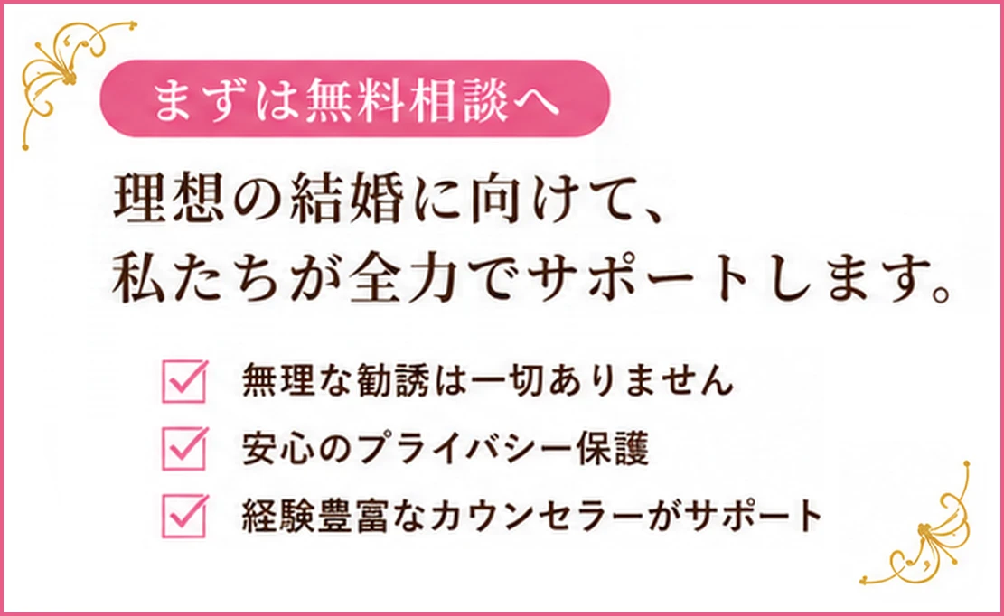 まずは無料相談へ。理想の結婚に向けて、私たちが全力でサポートします。無理な勧誘は一切ありません。安心のプライバシー保護。経験豊富なカウンセラーがサポート。