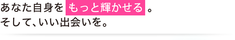 あなた自身を もっと輝かせる。そして、いい出会いを。